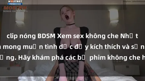 clip nóng BDSM Xem sex không che Nhật Bản để thỏa mãn mong muốn tình dục đầy kích thích và sống động. Hãy khám phá các bộ phim không che hấp dẫn ngay hôm nay!