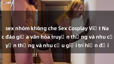 sex nhóm không che Sex Cosplay Việt Nam: Sự kết hợp độc đáo giữa văn hóa truyền thống và nhu cầu giải trí hiện đại