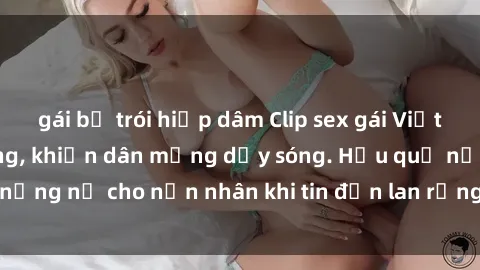 gái bị trói hiếp dâm Clip sex gái Việt bị lộ gây chấn động, khiến dân mạng dậy sóng. Hậu quả nặng nề cho nạn nhân khi tin đồn lan rộng trên mạng xã hội.