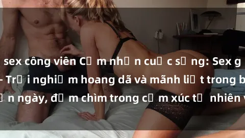 sex công viên Cảm nhận cuộc sống: Sex gái Việt ngoài trời - Trải nghiệm hoang dã và mãnh liệt trong bản ngày, đắm chìm trong cảm xúc tự nhiên và sự giao thoa tình yêu.