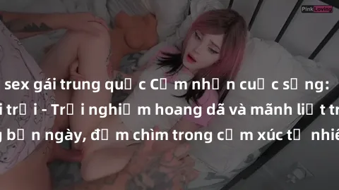 sex gái trung quốc Cảm nhận cuộc sống: Sex gái Việt ngoài trời - Trải nghiệm hoang dã và mãnh liệt trong bản ngày, đắm chìm trong cảm xúc tự nhiên và sự giao thoa tình yêu.