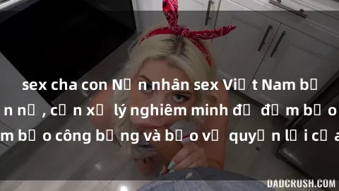 sex cha con Nạn nhân sex Việt Nam bị hiếp dâm gây phẫn nộ, cần xử lý nghiêm minh để đảm bảo công bằng và bảo vệ quyền lợi của người bị hại.