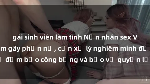 gái sinh viên làm tình Nạn nhân sex Việt Nam bị hiếp dâm gây phẫn nộ, cần xử lý nghiêm minh để đảm bảo công bằng và bảo vệ quyền lợi của người bị hại.