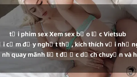 tải phim sex Xem sex bạo lực Vietsub - Một tác phẩm gợi cảm đầy nghẹt thở, kích thích với những cảnh quay mãnh liệt được dịch chuyển và hấp dẫn trong thế giới .