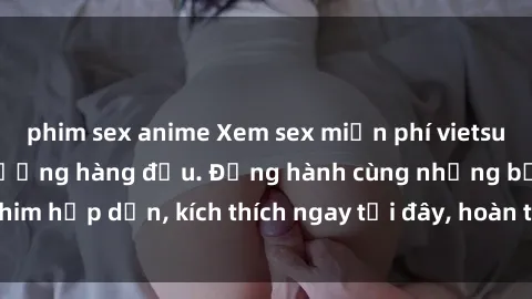 phim sex anime Xem sex miễn phí vietsub tại website chất lượng hàng đầu. Đồng hành cùng những bộ phim hấp dẫn, kích thích ngay tại đây, hoàn toàn hợp pháp và an toàn.