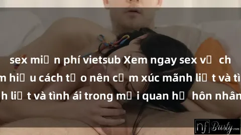 sex miễn phí vietsub Xem ngay sex vợ chồng vietsub để tìm hiểu cách tạo nên cảm xúc mãnh liệt và tình ái trong mối quan hệ hôn nhân của bạn!
