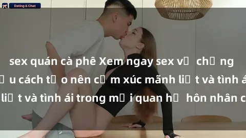 sex quán cà phê Xem ngay sex vợ chồng vietsub để tìm hiểu cách tạo nên cảm xúc mãnh liệt và tình ái trong mối quan hệ hôn nhân của bạn!