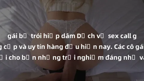 gái bị trói hiếp dâm Dịch vụ sex call girl Việt Nam đẳng cấp và uy tín hàng đầu hiện nay. Các cô gái sẽ mang lại cho bạn những trải nghiệm đáng nhớ và không thể quên. Liên hệ ngay!