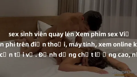 sex sinh viên quay lén Xem phim sex Việt Nam full HD miễn phí trên điện thoại, máy tính, xem online không cần tải về. Định dạng chất lượng cao, nội dung hấp dẫn, đa dạng.