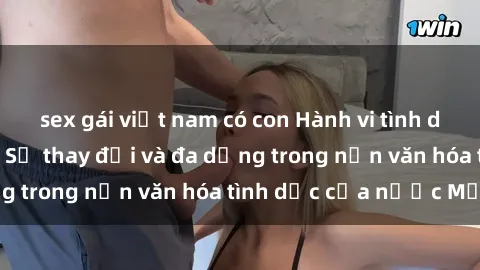 sex gái việt nam có con Hành vi tình dục của người Mỹ: Sự thay đổi và đa dạng trong nền văn hóa tình dục của nước Mỹ