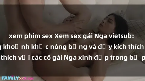 xem phim sex Xem sex gái Nga vietsub: Tận hưởng những khoảnh khắc nóng bỏng và đầy kích thích với các cô gái Nga xinh đẹp trong bộ phim vietsub.
