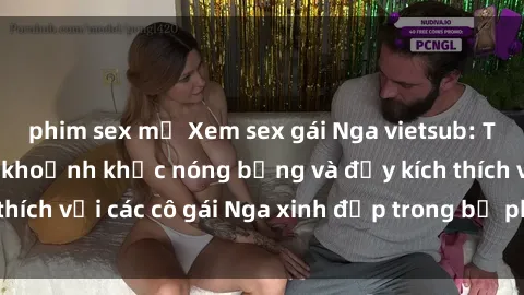 phim sex mỹ Xem sex gái Nga vietsub: Tận hưởng những khoảnh khắc nóng bỏng và đầy kích thích với các cô gái Nga xinh đẹp trong bộ phim vietsub.