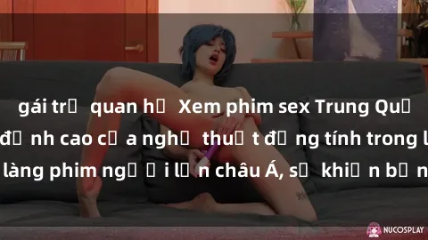 gái trẻ quan hệ Xem phim sex Trung Quốc vietsub cực hot, đỉnh cao của nghệ thuật đồng tính trong làng phim người lớn châu Á, sẽ khiến bạn mãn nhãn không thôi.