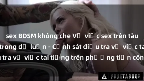 sex BDSM không che Vụ việc sex trên tàu hỏa gây xôn xao trong dư luận - Cảnh sát điều tra vụ việc tai tiếng trên phương tiện công cộng