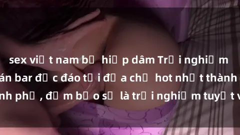 sex việt nam bị hiếp dâm Trải nghiệm không gian sex quán bar độc đáo tại địa chỉ hot nhất thành phố, đảm bảo sẽ là trải nghiệm tuyệt vời không thể bỏ lỡ!