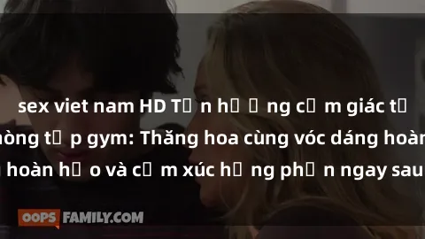 sex viet nam HD Tận hưởng cảm giác tươi mới với sex phòng tập gym: Thăng hoa cùng vóc dáng hoàn hảo và cảm xúc hưng phấn ngay sau buổi tập luyện!