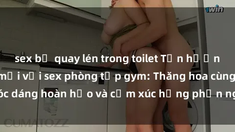 sex bị quay lén trong toilet Tận hưởng cảm giác tươi mới với sex phòng tập gym: Thăng hoa cùng vóc dáng hoàn hảo và cảm xúc hưng phấn ngay sau buổi tập luyện!