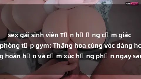 sex gái sinh viên Tận hưởng cảm giác tươi mới với sex phòng tập gym: Thăng hoa cùng vóc dáng hoàn hảo và cảm xúc hưng phấn ngay sau buổi tập luyện!