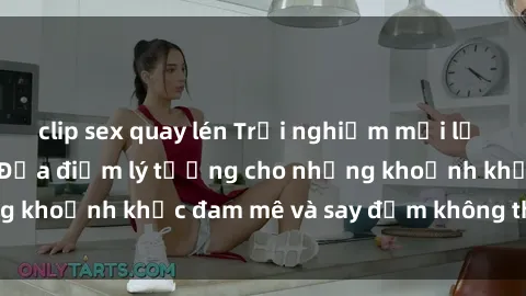 clip sex quay lén Trải nghiệm mới lạ tại sex nhà nghỉ: Địa điểm lý tưởng cho những khoảnh khắc đam mê và say đắm không thể quên!