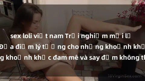 sex loli việt nam Trải nghiệm mới lạ tại sex nhà nghỉ: Địa điểm lý tưởng cho những khoảnh khắc đam mê và say đắm không thể quên!