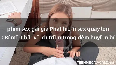 phim sex gái già Phát hiện sex quay lén: Bí mật bị vạch trần trong đêm huyền bí