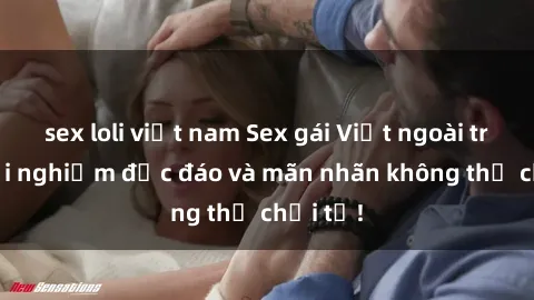 sex loli việt nam Sex gái Việt ngoài trời: Trải nghiệm độc đáo và mãn nhãn không thể chối từ!