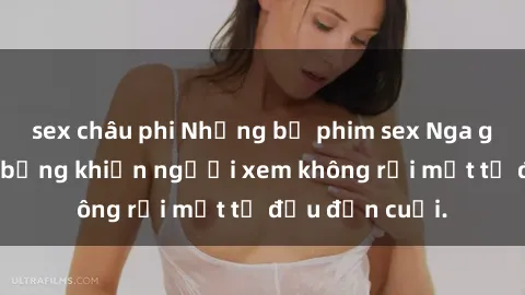 sex châu phi Những bộ phim sex Nga gợi cảm, nóng bỏng khiến người xem không rời mắt từ đầu đến cuối.