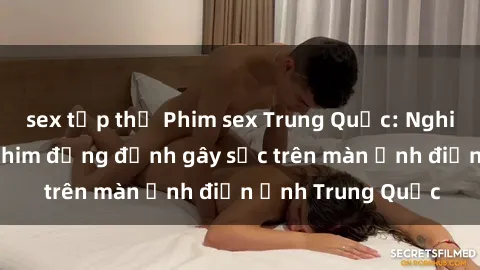 sex tập thể Phim sex Trung Quốc: Nghi vấn về các bộ phim đỏng đảnh gây sốc trên màn ảnh điện ảnh Trung Quốc