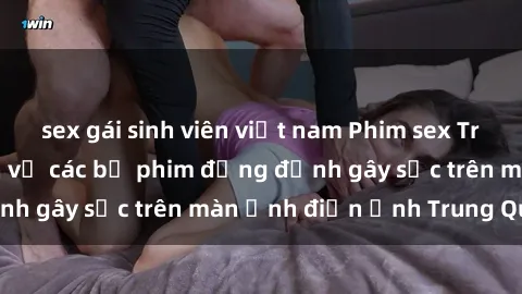 sex gái sinh viên việt nam Phim sex Trung Quốc: Nghi vấn về các bộ phim đỏng đảnh gây sốc trên màn ảnh điện ảnh Trung Quốc