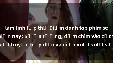 làm tình tập thể Điểm danh top phim sex vietsub hot nhất hiện nay: Số ấn tượng, đắm chìm vào cốt truyện hấp dẫn và diễn xuất xuất sắcủa các diễn viên.