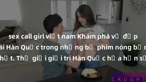 sex call girl việt nam Khám phá vẻ đẹp quyến rũ của sex gái Hàn Quốc trong những bộ phim nóng bỏng và hấp dẫn nhất. Thế giới giải trí Hàn Quốc hứa hẹn sẽ là nơi đem lại những trải nghiệm đầy kích thíc