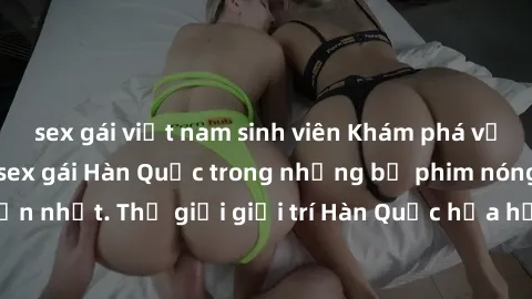 sex gái việt nam sinh viên Khám phá vẻ đẹp quyến rũ của sex gái Hàn Quốc trong những bộ phim nóng bỏng và hấp dẫn nhất. Thế giới giải trí Hàn Quốc hứa hẹn sẽ là nơi đem lại những trải nghiệm đầy kích 