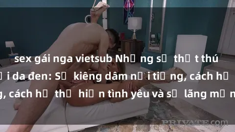 sex gái nga vietsub Những sự thật thú vị về sex ở người da đen: Sự kiêng dâm nổi tiếng, cách họ thể hiện tình yêu và sự lãng mạn đặc biệt