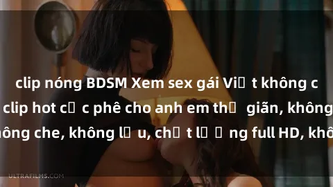 clip nóng BDSM Xem sex gái Việt không che tại nhà nghỉ, clip hot cực phê cho anh em thư giãn, không che, không lậu, chất lượng full HD, không che, mới nhất.