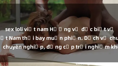 sex loli việt nam Hương vị đặc biệt với sex gái call girl Việt Nam thổi bay muộn phiền. Dịch vụ chuyên nghiệp, đẳng cấp trải nghiệm khó quên. Đặt lịch ngay!