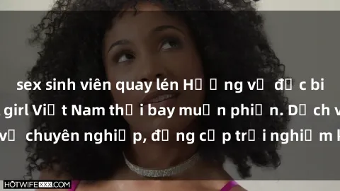 sex sinh viên quay lén Hương vị đặc biệt với sex gái call girl Việt Nam thổi bay muộn phiền. Dịch vụ chuyên nghiệp, đẳng cấp trải nghiệm khó quên. Đặt lịch ngay!