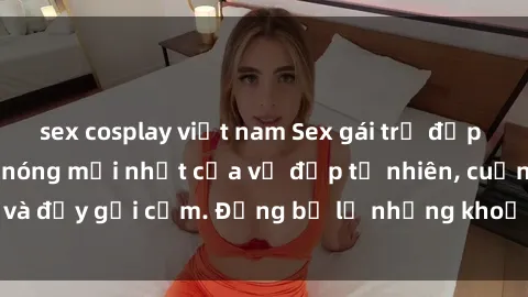 sex cosplay việt nam Sex gái trẻ đẹp không che – Cảnh nóng mới nhất của vẻ đẹp tự nhiên, cuốn hút và đầy gợi cảm. Đừng bỏ lỡ những khoảnh khắc nóng bỏng này!