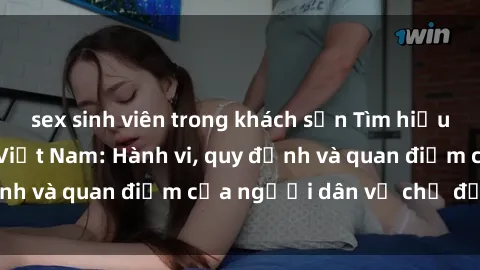 sex sinh viên trong khách sạn Tìm hiểu về văn hóa sex ở Việt Nam: Hành vi, quy định và quan điểm của người dân về chủ đề nóng