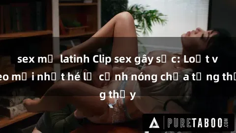 sex mỹ latinh Clip sex gây sốc: Loạt video mới nhất hé lộ cảnh nóng chưa từng thấy