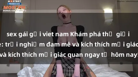 sex gái gọi viet nam Khám phá thế giới mới của sex online: trải nghiệm đam mê và kích thích mọi giác quan ngay từ hôm nay!