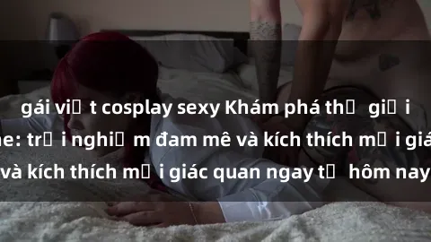 gái việt cosplay sexy Khám phá thế giới mới của sex online: trải nghiệm đam mê và kích thích mọi giác quan ngay từ hôm nay!
