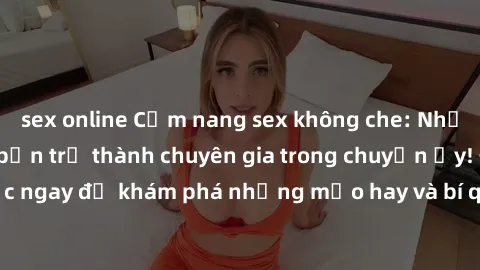 sex online Cẩm nang sex không che: Những bí quyết khiến bạn trở thành chuyên gia trong chuyện ấy! Đọc ngay để khám phá những mẹo hay và bí quyết tình dục không che.