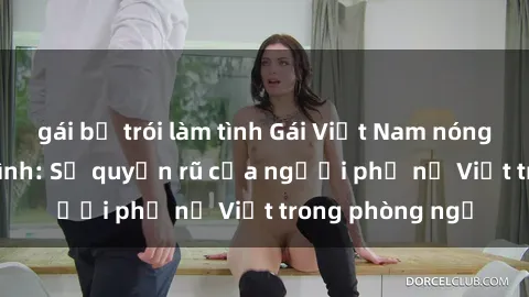 gái bị trói làm tình Gái Việt Nam nóng bỏng khi làm tình: Sự quyến rũ của người phụ nữ Việt trong phòng ngủ