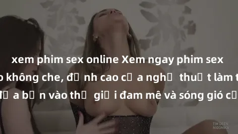 xem phim sex online Xem ngay phim sex HD chất lượng cao không che, đỉnh cao của nghệ thuật làm tình, đưa bạn vào thế giới đam mê và sóng gió của tình yêu không giới hạn.