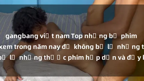 gangbang việt nam Top những bộ phim sex hay nhất nên xem trong năm nay để không bỏ lỡ những thước phim hấp dẫn và đầy kịch tính.