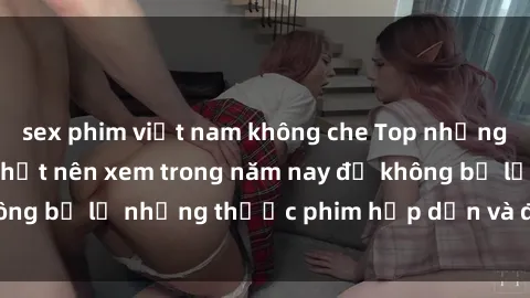 sex phim việt nam không che Top những bộ phim sex hay nhất nên xem trong năm nay để không bỏ lỡ những thước phim hấp dẫn và đầy kịch tính.