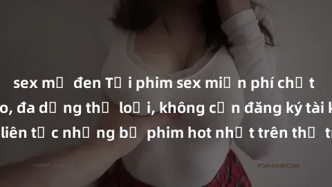 sex mỹ đen Tải phim sex miễn phí chất lượng cao độc đáo, đa dạng thể loại, không cần đăng ký tài khoản. Cập nhật liên tục những bộ phim hot nhất trên thị trường. Sự lựa chọn hàng đầu cho người yêu thí