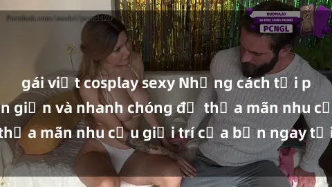 gái việt cosplay sexy Những cách tải phim sex về máy đơn giản và nhanh chóng để thỏa mãn nhu cầu giải trí của bạn ngay tại nhà