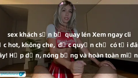sex khách sạn bị quay lén Xem ngay clip sex không che cực hot, không che,  độc quyền chỉ có tại đây! Hấp dẫn, nóng bỏng và hoàn toàn miễn phí, không thể bỏ qua!