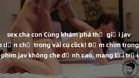sex cha con Cùng khám phá thế giới jav không che siêu hấp dẫn chỉ trong vài cú click! Đắm chìm trong những bộ phim jav không che đỉnh cao, mang lại trải nghiệm thú vị và đầy kích thích.